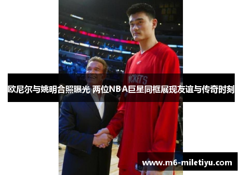 欧尼尔与姚明合照曝光 两位NBA巨星同框展现友谊与传奇时刻