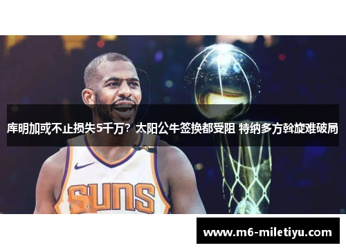 库明加或不止损失5千万?太阳公牛签换都受阻 特纳多方斡旋难破局