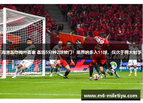 海港轰炸梅州客家 客场5分钟2球破门!莱昂纳多入11球,仅次于两大射手